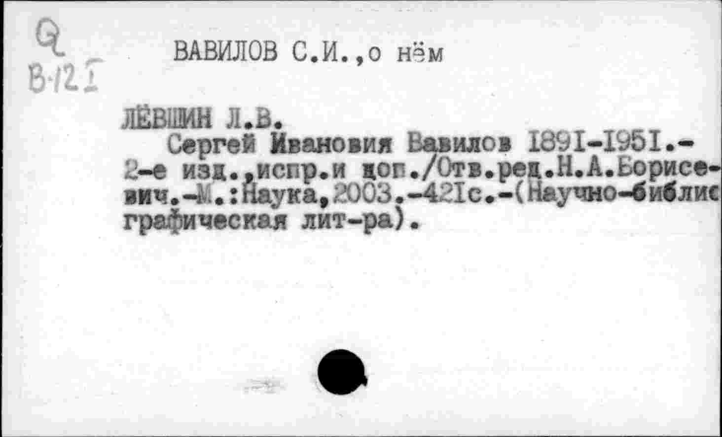 ﻿0.
8/гх
ВАВИЛОВ С.И.,о нём
ЛЁВВМН Л.В.
Сергей Ивановна Вавилов 1691-1951.-2-е изж.,испр.и цоп./Отв.рец.Н.А.Борис< вич. -4.: Наука, 2003. -421с. - (Научно-4 иб Л1 графическая лит-ра).